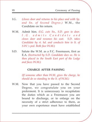 95
I.G.
W.M., the
Candidate on his return.
W.M. Admit him.
S.D. Salute the W.M. as a F.C. Freemason, first as
E.A.
CHARGE AFTER PASSING
W.M. Now that you have passed to the Second
Degree, we congratulate you on your
preferment. It is unnecessary to recapitulate
the duties which as a Freemason you are
bound to discharge, or to enlarge on the
necessity of a strict adherence to them, as
your own experience must have established
(closes door and returns to his place and with Sp.
and Sn. of Second Degree.)
(I.G. cuts Sn., S.D. goes to door.
I . G . a d m i t s C a n d i d a t e a n d
closes door and resumes his seat. S.D. takes
Candidate by rt. hd. and conducts him to lt. of
S.W.'s ped. Both face W.M.)
(Instructed by S.D. Candidate does so. He is
then placed in the South East part of the Lodge
and faces W.M.)
(If someone other than W.M. gives the charge, he
should do so standing to the lt. of W.M.)
Ceremony of Passing
 