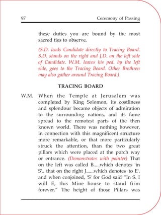 97
these duties you are bound by the most
sacred ties to observe.
TRACING BOARD
W.M. When the Temple at Jerusalem was
completed by King Solomon, its costliness
and splendour became objects of admiration
to the surrounding nations, and its fame
spread to the remotest parts of the then
known world. There was nothing however,
in connection with this magnificent structure
more remarkable, or that more particularly
struck the attention, than the two great
pillars which were placed at the porch way
or entrance. That
on the left was called B.....which denotes 'in
S'., that on the right J......which denotes 'to E',
and when conjoined, 'S' for God said “In S. I
will E, this Mine house to stand firm
forever.” The height of those Pillars was
(S.D. leads Candidate directly to Tracing Board.
S.D. stands on the right and J.D. on the left side
of Candidate. W.M. leaves his ped. by the left
side, goes to the Tracing Board. Other Brethren
may also gather around Tracing Board.)
(Demonstrates with pointer)
Ceremony of Passing
 