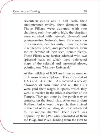 98
seventeen cubits and a half each, their
circumference twelve, their diameter four.
Those Pillars were adorned with two
chapiters, each five cubits high; the chapiters
were enriched with network, lily-work and
pomegranates. Network, from the connection
of its meshes, denotes unity, lily-work, from
it whiteness, peace; and pomegranates, from
the exuberance of their seed, denote plenty.
Those Pillars were further adorned with two
spherical balls on which were delineated
maps of the celestial and terrestrial globes,
pointing out "Masonry Universal."
At the building of K.S.T an immense number
of Masons were employed. They consisted of
E.A.s and F.C.s. The E.A.s received a weekly
allowance of corn, wine and oil; the F.C.s
were paid their wages in specie, which they
went to receive in the middle chamber of the
Temple. They got there by the porch way or
entrance on the South side. After our ancient
Brethren had entered the porch, they arrived
at the foot of the winding staircase which led
to the middle chamber. Their ascent was
opposed by the J.W., who demanded of them
the P.Gp. and P.Wd. leading from the First to
Ceremony of Passing
 