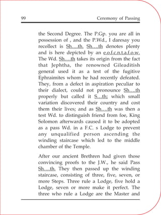 99
the Second Degree. The P.Gp. you are all in
possession of , and the P.Wd., I daresay you
recollect is Sh….th. Sh….th denotes plenty
and is here depicted by an e.o.f.c.n.t.a.f.o.w.
The Wd. Sh….th takes its origin from the fact
that Jephtha, the renowned Gileaditish
general used it as a test of the fugitive
Ephraimites whom he had recently defeated.
They, from a defect in aspiration peculiar to
their dialect, could not pronounce Sh….th
properly but called it S…th; which small
variation discovered their country and cost
them their lives; and as Sh….th was then a
test Wd. to distinguish friend from foe, King
Solomon afterwards caused it to be adopted
as a pass Wd. in a F.C. s Lodge to prevent
any unqualified person ascending the
winding staircase which led to the middle
chamber of the Temple.
After our ancient Brethren had given those
convincing proofs to the J.W., he said Pass
Sh….th. They then passed up the winding
staircase, consisting of three, five, seven, or
more Steps. Three rule a Lodge, five hold a
Lodge, seven or more make it perfect. The
three who rule a Lodge are the Master and
Ceremony of Passing
 