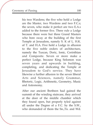 100
his two Wardens; the five who hold a Lodge
are the Master, two Wardens and two F.C.s;
the seven, who make it perfect are two E.A.s
added to the former five. Three rule a Lodge
because there were but three Grand Masters
who bore sway at the building of the first
Temple at Jerusalem, namely S. K of I,. H.K.
of T. and H.A. Five hold a Lodge in allusion
to the five noble orders of architecture,
namely the Tuscan, Doric, Ionic, Corinthian
and Composite. Seven or more make a
perfect Lodge, because King Solomon was
seven years and upwards in building,
completing, and dedicating the Temple at
Jerusalem to God's service. They have
likewise a further allusion to the seven liberal
Arts and Sciences, namely Grammar,
Rhetoric, Logic, Arithmetic, Geometry, Music
and Astronomy.
After our ancient Brethren had gained the
summit of the winding staircase, they arrived
at the door of the middle chamber which
they found open, but properly tyled against
all under the Degree of a F.C. by the S.W.,
who demanded of them the Sn.,Tn. and Wd.
Ceremony of Passing
 