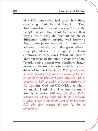 101
of a F.C.. After they had given him those
convincing proofs he said 'Pass J......'. They
then passed into the middle chamber of the
Temple, where they went to receive their
wages, which they did without scruple or
diffidence: without scruple, well knowing
they were justly entitled to them, and
without diffidence, from the great reliance
they placed on the integrity of their
employers in those days. When our ancient
Brethren were in the middle chamber of the
Temple their attention was peculiarly drawn
to certain Hebrew characters which are here
depicted by the letter G,
denoting God the G.G.O.T.U., to whom
we must all submit and whom we ought
humbly to adore.
(A P.M. gavels once;
If W.M. is not giving the explanation of the TB,
he stands in his place and gives single kk. Kk. is
repeated by S.W. and J.W.; All stand with Sn. of
R.)
(All drop Sn. of R. W.M.
resumes his seat by North and all sit. Candidate
is led to a seat in the South East of the Lodge by
S.D. who then resumes his seat. No Sn. or
salutation.)
Ceremony of Passing
 