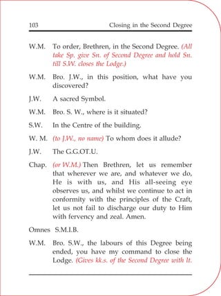Closing in the Second Degree103
W.M. To order, Brethren, in the Second Degree.
W.M. Bro. J.W., in this position, what have you
discovered?
J.W. A sacred Symbol.
W.M. Bro. S. W., where is it situated?
S.W. In the Centre of the building.
W. M. To whom does it allude?
J.W. The G.G.OT.U.
Chap. Then Brethren, let us remember
that wherever we are, and whatever we do,
He is with us, and His all-seeing eye
observes us, and whilst we continue to act in
conformity with the principles of the Craft,
let us not fail to discharge our duty to Him
with fervency and zeal. Amen.
Omnes S.M.I.B.
W.M. Bro. S.W., the labours of this Degree being
ended, you have my command to close the
Lodge.
(All
take Sp. give Sn. of Second Degree and hold Sn.
till S.W. closes the Lodge.)
(to J.W., no name)
(or W.M.)
(Gives kk.s. of the Second Degree with lt.
 