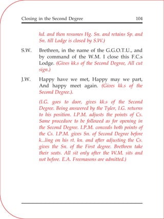 Closing in the Second Degree 104
hd. and then resumes Hg. Sn. and retains Sp. and
Sn. till Lodge is closed by S.W.)
(Gives kk.s of the Second Degree, All cut
sign.)
(Gives kk.s of the
Second Degree.).
(I.G. goes to door, gives kk.s of the Second
Degree. Being answered by the Tyler, I.G. returns
to his position. I.P.M. adjusts the points of Cs.
Same procedure to be followed as for opening in
the Second Degree. I.P.M. conceals both points of
the Cs. I.P.M. gives Sn. of Second Degree before
k...ling on his rt. kn. and after adjusting the Cs.
gives the Sn. of the First degree. Brethren take
their seats. All sit only after the W.M. sits and
not before. E.A. Freemasons are admitted.)
S.W. Brethren, in the name of the G.G.O.T.U., and
by command of the W.M. I close this F.C.s
Lodge.
J.W. Happy have we met, Happy may we part,
And happy meet again.
 