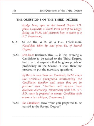 Test Questions of the Third Degree105
THE QUESTIONS OF THE THIRD DEGREE
S.D. Salute the W.M. as a F.C. Freemason.
W.M. Brethren, Bro. .... is this evening a
Candidate to be raised to the Third Degree,
but it is first requisite that he gives proofs of
proficiency in the Second. I shall therefore
proceed to put the necessary questions.
W.M. How were you prepared to be
passed to the Second Degree?
(Lodge being open in the Second Degree S.D.
places Candidate in North West part of the Lodge,
facing the W.M. and instructs him to salute as a
F.C. Freemason.)
(Candidate takes Sp. and gives Sn. of Second
Degree)
(No kk.s)
(If there is more than one Candidate, W.M. alters
the previous paragraph mentioning the
Candidates together and, when they are in
position says, "Brethren will answer these
questions alternately, commencing with Bro. A.".
S.D. must be prepared to prompt Candidate with
answers in a whisper, if necessary.)
(to Candidate)
 