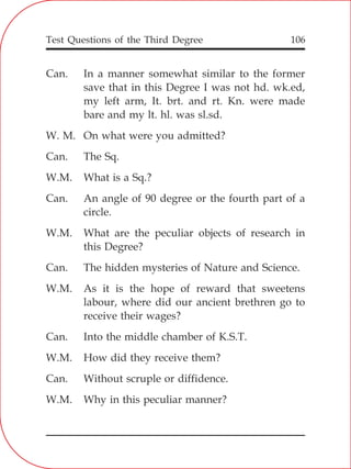 Test Questions of the Third Degree 106
Can. In a manner somewhat similar to the former
save that in this Degree I was not hd. wk.ed,
my left arm, It. brt. and rt. Kn. were made
bare and my lt. hl. was sl.sd.
W. M. On what were you admitted?
Can. The Sq.
W.M. What is a Sq.?
Can. An angle of 90 degree or the fourth part of a
circle.
W.M. What are the peculiar objects of research in
this Degree?
Can. The hidden mysteries of Nature and Science.
W.M. As it is the hope of reward that sweetens
labour, where did our ancient brethren go to
receive their wages?
Can. Into the middle chamber of K.S.T.
W.M. How did they receive them?
Can. Without scruple or diffidence.
W.M. Why in this peculiar manner?
 