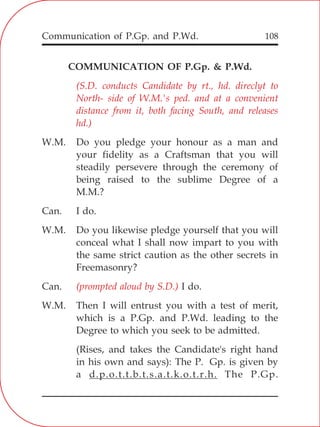 Communication of P.Gp. and P.Wd. 108
COMMUNICATION OF P.Gp. & P.Wd.
W.M. Do you pledge your honour as a man and
your fidelity as a Craftsman that you will
steadily persevere through the ceremony of
being raised to the sublime Degree of a
M.M.?
Can. I do.
W.M. Do you likewise pledge yourself that you will
conceal what I shall now impart to you with
the same strict caution as the other secrets in
Freemasonry?
Can. I do.
W.M. Then I will entrust you with a test of merit,
which is a P.Gp. and P.Wd. leading to the
Degree to which you seek to be admitted.
(Rises, and takes the Candidate's right hand
in his own and says): The P. Gp. is given by
a d.p.o.t.t.b.t.s.a.t.k.o.t.r.h. The P.Gp.
(S.D. conducts Candidate by rt., hd. direclyt to
North- side of W.M.'s ped. and at a convenient
distance from it, both facing South, and releases
hd.)
(prompted aloud by S.D.)
 