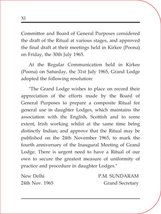XI
Committee and Board of General Purposes considered
the draft of the Ritual at various stages, and approved
the final draft at their meetings held in Kirkee (Poona)
on Friday, the 30th July 1965.
At the Regular Communication held in Kirkee
(Poona) on Saturday, the 31st July 1965, Grand Lodge
adopted the following resolution:
"The Grand Lodge wishes to place on record their
appreciation of the efforts made by the Board of
General Purposes to prepare a composite Ritual for
general use in daughter Lodges, which maintains the
association with the English, Scottish and to some
extent, Irish working whilst at the same time being
distinctly Indian; and approve that the Ritual may be
published on the 24th November 1965, to mark the
fourth anniversary of the Inaugural Meeting of Grand
Lodge. There is urgent need to have a Ritual of our
own to secure the greatest measure of uniformity of
practice and procedure in daughter Lodges."
New Delhi P.M. SUNDARAM
24th Nov. 1965 Grand Secretary
 