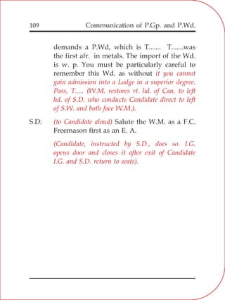 Communication of P.Gp. and P.Wd.109
demands a P.Wd, which is T....... T.......was
the first afr. in metals. The import of the Wd.
is w. p. You must be particularly careful to
remember this Wd. as without
S.D: Salute the W.M. as a F.C.
Freemason first as an E. A.
it you cannot
gain admission into a Lodge in a superior degree.
Pass, T..... (W.M. restores rt. hd. of Can, to left
hd. of S.D. who conducts Candidate direct to left
of S.W. and both face W.M.).
(to Candidate aloud)
(Candidate, instructed by S.D., does so. I.G.
opens door and closes it after exit of Candidate
I.G. and S.D. return to seats).
 