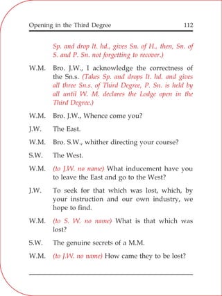 Opening in the Third Degree 112
Sp. and drop lt. hd., gives Sn. of H., then, Sn. of
S. and P. Sn. not forgetting to recover.)
(Takes Sp. and drops lt. hd. and gives
all three Sn.s. of Third Degree, P. Sn. is held by
all until W. M. declares the Lodge open in the
Third Degree.)
(to J.W. no name)
(to S. W. no name)
(to J.W. no name)
W.M. Bro. J.W., I acknowledge the correctness of
the Sn.s.
W.M. Bro. J.W., Whence come you?
J.W. The East.
W.M. Bro. S.W., whither directing your course?
S.W. The West.
W.M. What inducement have you
to leave the East and go to the West?
J.W. To seek for that which was lost, which, by
your instruction and our own industry, we
hope to find.
W.M. What is that which was
lost?
S.W. The genuine secrets of a M.M.
W.M. How came they to be lost?
 