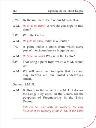 Opening in the Third Degree113
J. W. By the untimely death of our Master, H.A.
W.M. Where do you hope to find
them?
S.W. With the Centre.
W.M. What is a Centre?
J.W. A point within a circle, from which every
part of the circumference is equidistant.
W.M. Why with the Centre?
S.W. That being a point from which a M.M. cannot
err.
W.M. We will assist you to repair that loss and
may Heaven aid our united endeavours.
Amen.
Omnes. S.M.I.B.
W.M. Brethren, in the name of the M.H., I declare
the Lodge duly open, on the Centre, for the
purposes of Freemasonry in the Third
Degree.
(to S.W. no name)
(to J.W. no name)
(to S.W. no name)
(All cut Sn. and make no recovery, the only
instance of no recovery of the P. Sn. of the Third
 