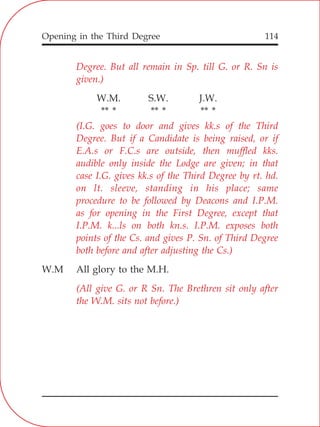Opening in the Third Degree 114
Degree. But all remain in Sp. till G. or R. Sn is
given.)
(I.G. goes to door and gives kk.s of the Third
Degree. But if a Candidate is being raised, or if
E.A.s or F.C.s are outside, then muffled kks.
audible only inside the Lodge are given; in that
case I.G. gives kk.s of the Third Degree by rt. hd.
on lt. sleeve, standing in his place; same
procedure to be followed by Deacons and I.P.M.
as for opening in the First Degree, except that
I.P.M. k...ls on both kn.s. I.P.M. exposes both
points of the Cs. and gives P. Sn. of Third Degree
both before and after adjusting the Cs.)
(All give G. or R Sn. The Brethren sit only after
the W.M. sits not before.)
W.M. S.W. J.W.
** * ** * ** *
W.M All glory to the M.H.
 