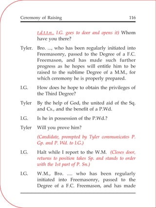 Ceremony of Raising 116
t.d.t.t.n.. I.G. goes to door and opens it)
(Candidate, prompted by Tyler communicates P.
Gp. and P. Wd. to I.G.)
(Closes door,
returns to position takes Sp. and stands to order
with the 1st part of P. Sn.)
Whom
have you there?
Tyler. Bro. ..., who has been regularly initiated into
Freemasonry, passed to the Degree of a F.C.
Freemason, and has made such further
progress as he hopes will entitle him to be
raised to the sublime Degree of a M.M., for
which ceremony he is properly prepared.
I.G. How does he hope to obtain the privileges of
the Third Degree?
Tyler By the help of God, the united aid of the Sq.
and Cs., and the benefit of a P.Wd.
I.G. Is he in possession of the P.Wd.?
Tyler Will you prove him?
I.G. Halt while I report to the W.M.
I.G. W.M., Bro. .... who has been regularly
initiated into Freemasonry, passed to the
Degree of a F.C. Freemason, and has made
 