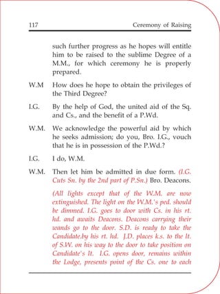 Ceremony of Raising117
such further progress as he hopes will entitle
him to be raised to the sublime Degree of a
M.M., for which ceremony he is properly
prepared.
W.M How does he hope to obtain the privileges of
the Third Degree?
I.G. By the help of God, the united aid of the Sq.
and Cs., and the benefit of a P.Wd.
W.M. We acknowledge the powerful aid by which
he seeks admission; do you, Bro. I.G., vouch
that he is in possession of the P.Wd.?
I.G. I do, W.M.
W.M. Then let him be admitted in due form.
Bro. Deacons.
(I.G.
Cuts Sn. by the 2nd part of P.Sn.)
(All lights except that of the W.M. are now
extinguished. The light on the W.M.'s ped. should
be dimmed. I.G. goes to door with Cs. in his rt.
hd. and awaits Deacons. Deacons carrying their
wands go to the door. S.D. is ready to take the
Candidate.by his rt. hd. J.D. places k.s. to the lt.
of S.W. on his way to the door to take position on
Candidate's lt. I.G. opens door, remains within
the Lodge, presents point of the Cs. one to each
 