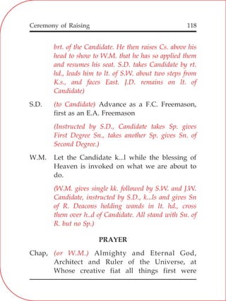 118
brt. of the Candidate. He then raises Cs. above his
head to show to W.M. that he has so applied them
and resumes his seat. S.D. takes Candidate by rt.
hd., leads him to lt. of S.W. about two steps from
K.s., and faces East. J.D. remains on lt. of
Candidate)
(to Candidate)
(Instructed by S.D., Candidate takes Sp. gives
First Degree Sn., takes another Sp. gives Sn. of
Second Degree.)
(W.M. gives single kk. followed by S.W. and J.W.
Candidate, instructed by S.D., k...ls and gives Sn
of R. Deacons holding wands in lt. hd., cross
them over h..d of Candidate. All stand with Sn. of
R. but no Sp.)
(or W.M.)
S.D. Advance as a F.C. Freemason,
first as an E.A. Freemason
W.M. Let the Candidate k...l while the blessing of
Heaven is invoked on what we are about to
do.
PRAYER
Chap, Almighty and Eternal God,
Architect and Ruler of the Universe, at
Whose creative fiat all things first were
Ceremony of Raising
 