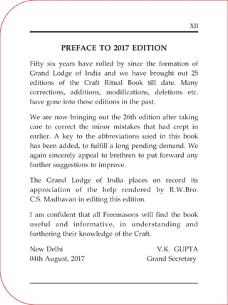 XII
PREFACE TO 2017 EDITION
Fifty six years have rolled by since the formation of
Grand Lodge of India and we have brought out 25
editions of the Craft Ritual Book till date. Many
corrections, additions, modifications, deletions etc.
have gone into those editions in the past.
We are now bringing out the 26th edition after taking
care to correct the minor mistakes that had crept in
earlier. A key to the abbreviations used in this book
has been added, to fulfill a long pending demand. We
again sincerely appeal to brethren to put forward any
further suggestions to improve.
The Grand Lodge of India places on record its
appreciation of the help rendered by R.W.Bro.
C.S. Madhavan in editing this edition.
I am confident that all Freemasons will find the book
useful and informative, in understanding and
furthering their knowledge of the Craft.
New Delhi V.K. GUPTA
04th August, 2017 Grand Secretary
 
