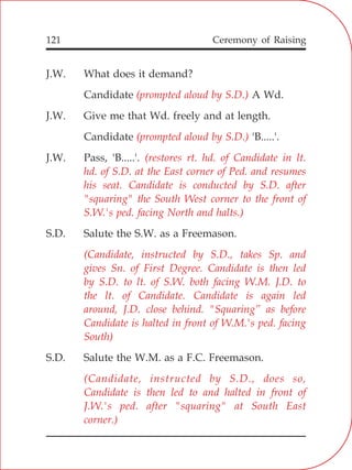 121
J.W. What does it demand?
Candidate A Wd.
J.W. Give me that Wd. freely and at length.
Candidate 'B.....'.
J.W. Pass, 'B.....'.
S.D. Salute the S.W. as a Freemason.
S.D. Salute the W.M. as a F.C. Freemason.
(prompted aloud by S.D.)
(prompted aloud by S.D.)
(restores rt. hd. of Candidate in lt.
hd. of S.D. at the East corner of Ped. and resumes
his seat. Candidate is conducted by S.D. after
"squaring" the South West corner to the front of
S.W.'s ped. facing North and halts.)
(Candidate, instructed by S.D., takes Sp. and
gives Sn. of First Degree. Candidate is then led
by S.D. to lt. of S.W. both facing W.M. J.D. to
the lt. of Candidate. Candidate is again led
around, J.D. close behind. "Squaring” as before
Candidate is halted in front of W.M.'s ped. facing
South)
(Candidate, instructed by S.D., does so,
Candidate is then led to and halted in front of
J.W.'s ped. after "squaring" at South East
corner.)
Ceremony of Raising
 