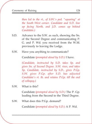 124
then led to the rt., of S.W.'s ped. "squaring" at
the South West corner. Candidate and S.D. line
up facing North, and J.D. comes up behind
Candidate.)
(prompted aloud by S.D.)
(Candidate, instructed by S.D. takes Sp. and
gives Sn. of Second Degree. S.W. rises, and takes
Sp. Candidate, instructed by S.D., gives P.Gp.
S.W. gives P.Gp. after S.D. has adjusted
Candidate's rt. th. and retains P.Gp. till the end
of colloquy.)
(prompted aloud by S.D.)
(prompted aloud by S.D.)
S.D. Advance to the S.W. as such, showing the Sn.
of the Second Degree and communicating P.
G. and P. Wd. you received from the W.M.
previously to leaving the Lodge.
S.W. Have you anything to communicate?
Candidate I have.
S.W. What is this?
Candidate The P. Gp.
leading from the Second to the Third Degree.
S.W. What does this P.Gp. demand?
Candidate A P. Wd.
Ceremony of Raising
 