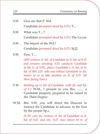125
S.W. Give me that P. Wd.
Candidate T...
S.W. What was T....?
Candidate The f.a.i.m.
S.W. The import of the Wd.?
Candidate W.P.
S.W. Pass, T.....
S W.
W.M., I present to you Bro. …… a
Candidate properly prepared to be raised to
the Third Degree.
W.M. Bro. S.W. you will direct the Deacons to
instruct the Candidate to advance to the East
by the proper Sp.s.
(prompted aloud by S.D.)
(prompted aloud by S.D.)
(prompted aloud by S.D.)
(SW restores rt. hd. of Candidate to lt. hd. of S.D.
and remains standing. S.D. conducts Candidate
to the lt. of S.W., places Candidate's rt. hd. in lt.
hd. of SW. J.D. who was behind Candidate so far,
moves so as to take position on lt. of S.D. All
three facing East.)
(holding up rt. hd. of Candidate with Sp. and Sn.
of F.)
(S W. cuts Sn. restores rt. hd. of Candidate in lt.
hd. of S.D. and sits. S.D. now moves to rt. of
Ceremony of Raising
 