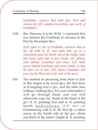 126
Candidate, ensures that both face East and
releases hd. J.D. remains in position, now on lt. of
Candidate).
(S.D. takes rt. hd. of Candidate, instructs him to
Sp. off with lt. ft. and leads him up to a
convenient point on North side of the Lodge, halts
and turns with him to face South. J.D. follows
close behind Candidate and when S.D. halts
passes behind Candidate and turns South, so that
all three are in line. S.D. leaves Candidate and
goes, by the West end to far side of the grv.)
(S.D. does so)
S.W. Bro. Deacons, it is the W.M. 's command that
you instruct the Candidate to advance to the
East by the proper Sp.s.
S.D. The method of advancing from West to East
in this degree is by seven Sp.s, the first three
as if stepping over a grv., and the other four
ordinary walking Sp.s. For your information I
will go through them, and you will
afterwards copy me. Stand at the head of the
grv. lt. ft. pointing East and rt. ft. pointing
South, h.t.h.i.t.f.o.a.s.
Commencing with lt. ft. the first Sp. is taken
across to the North side of the grv. about
one-third of the latter's length lt. ft. pointing
Ceremony of Raising
 