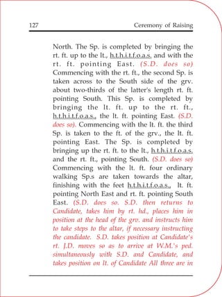 127
North. The Sp. is completed by bringing the
rt. ft. up to the lt., h.t.h.i.t.f.o.a.s. and with the
rt. ft. pointing East.
Commencing with the rt. ft., the second Sp. is
taken across to the South side of the grv.
about two-thirds of the latter's length rt. ft.
pointing South. This Sp. is completed by
bringing the lt. ft. up to the rt. ft.,
h.t.h.i.t.f.o.a.s., the lt. ft. pointing East.
Commencing with the lt. ft. the third
Sp. is taken to the ft. of the grv., the lt. ft.
pointing East. The Sp. is completed by
bringing up the rt. ft. to the lt., h.t.h.i.t.f.o.a.s.
and the rt. ft., pointing South.
Commencing with the lt. ft. four ordinary
walking Sp.s are taken towards the altar,
finishing with the feet h.t.h.i.t.f.o.a.s., lt. ft.
pointing North East and rt. ft. pointing South
East.
(S.D. does so)
(S.D.
does so).
(S.D. does so)
(S.D. does so. S.D. then returns to
Candidate, takes him by rt. hd., places him in
position at the head of the grv. and instructs him
to take steps to the altar, if necessary instructing
the candidate. S.D. takes position at Candidate's
rt. J.D. moves so as to arrive at W.M.'s ped.
simultaneously with S.D. and Candidate, and
takes position on lt. of Candidate All three are in
Ceremony of Raising
 