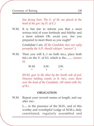 128
line facing East. The E. of M. are placed at the
head of the grv. by D. of C.)
(If the Candidate does not reply
promptly the S.D. should whisper "answer".)
(names
it)
(W.M. goes to the altar by the South side of ped.
Deacons holding wands in lt. hd.s, cross them
over the head of the Candidate. All stand with Sn.
of R.)
W.M. It is but fair to inform you that a most
serious trial of your fortitude and fidelity and
a more solemn Ob. await you. Are you
prepared to meet them as you ought?
Candidate I am.
W.M. Then you will k...l on both kn.s, place both
hd.s on the V. of S.L which is the.........
W.M. S.W. J.W.
* * *
OBLIGATION
W.M. Repeat your several names at length, and say
after me:-
I,..., in the presence of the M.H., and of this
worthy and worshipful Lodge of M.M.s, duly
constituted, regularly assembled and
Ceremony of Raising
 