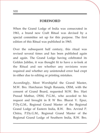 XIII
FOREWORD
When the Grand Lodge of India was consecrated in
1961, a brand new Craft Ritual was devised by a
special committee set up for this purpose. The first
edition of this Ritual was published in 1965.
Over the subsequent half century, this ritual was
revised several times and has been published again
and again. The Grand Lodge having celebrated its
Golden Jubilee, it was thought fit to have a re-look at
the Ritual and see whether any revisions were
required and whether any unintended error had crept
in either due to editing or printing mistakes.
Accordingly, Most Worshipful the Grand Master,
M.W. Bro. Harcharan Singh Ranauta, OSM, with the
consent of Grand Board, requested M.W. Bro. Hari
Prasad Mathur, OSM, P.G.M., who acceded to his
request and brought in R W Bro. Bharat V. Epur,
P.Dy.G.M., Regional Grand Master of the Regional
Grand Lodge of Eastern India, R.W. Bro. Arvind P.
Chitra, P.Dy.G.M., Regional Grand Master of the
Regional Grand Lodge of Southern India, R.W. Bro.
 
