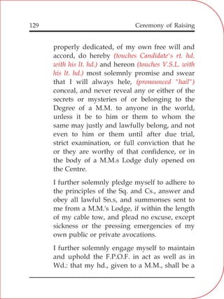 129
properly dedicated, of my own free will and
accord, do hereby
and hereon
most solemnly promise and swear
that I will always hele,
conceal, and never reveal any or either of the
secrets or mysteries of or belonging to the
Degree of a M.M. to anyone in the world,
unless it be to him or them to whom the
same may justly and lawfully belong, and not
even to him or them until after due trial,
strict examination, or full conviction that he
or they are worthy of that confidence, or in
the body of a M.M.s Lodge duly opened on
the Centre.
I further solemnly pledge myself to adhere to
the principles of the Sq. and Cs., answer and
obey all lawful Sn.s, and summonses sent to
me from a M.M.'s Lodge, if within the length
of my cable tow, and plead no excuse, except
sickness or the pressing emergencies of my
own public or private avocations.
I further solemnly engage myself to maintain
and uphold the F.P.O.F. in act as well as in
Wd.: that my hd., given to a M.M., shall be a
(touches Candidate's rt. hd.
with his lt. hd.) (touches V.S.L. with
his lt. hd.)
(pronounced "hail")
Ceremony of Raising
 