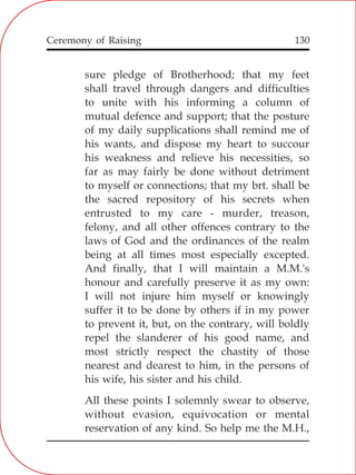 130
sure pledge of Brotherhood; that my feet
shall travel through dangers and difficulties
to unite with his informing a column of
mutual defence and support; that the posture
of my daily supplications shall remind me of
his wants, and dispose my heart to succour
his weakness and relieve his necessities, so
far as may fairly be done without detriment
to myself or connections; that my brt. shall be
the sacred repository of his secrets when
entrusted to my care - murder, treason,
felony, and all other offences contrary to the
laws of God and the ordinances of the realm
being at all times most especially excepted.
And finally, that I will maintain a M.M.'s
honour and carefully preserve it as my own:
I will not injure him myself or knowingly
suffer it to be done by others if in my power
to prevent it, but, on the contrary, will boldly
repel the slanderer of his good name, and
most strictly respect the chastity of those
nearest and dearest to him, in the persons of
his wife, his sister and his child.
All these points I solemnly swear to observe,
without evasion, equivocation or mental
reservation of any kind. So help me the M.H.,
Ceremony of Raising
 