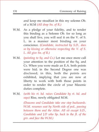 131
and keep me steadfast in this my solemn Ob.
of a M.M
W.M. As a pledge of your fidelity, and to render
this binding as a Solemn Ob. for so long as
you shall live, you will seal it on the V. of S.
L. in a manner most binding on your
conscience.
W.M. Let me once more call
your attention to the position of the Sq. and
Cs. When you were made an E.A. both points
were hid; in the Second Degree one was
disclosed; in this, both the points are
exhibited, implying that you are now at
liberty to work with both those points in
order to render the circle of your Masonic
duties complete.
W.M.
Rise, newly obligated M.M.
(All drop Sn. of R.)
(Candidate, instructed by S.D., does
so by kissing or otherwise respecting the V. of S.
L. All give Sn. of R.)
(pointing to Sq. and Cs.)
(with his rt. hd. raises Candidate by rt. hd. and
says)
(Deacons and Candidate take one step backwards.
W.M. resumes seat by North side of ped., passing
between them and the Altar. All sit except S.D.,
Candidate and J.D who Sp. back to the ft. of the
grv. and face the W.M.)
Ceremony of Raising
 