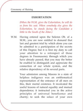132
EXHORTATION
W.M. Having entered upon the Solemn Ob. of a
M.M., you are now entitled to demand that
last and greatest trial by which alone you can
be admitted to a participation of the secrets
of this Degree; but it is first my duty to call
your attention to a retrospect of those
degrees in Freemasonry through which you
have already passed, that you may the better
be enabled to distinguish and appreciate the
connection of our whole system, and the
relative dependency of its several parts.
Your admission among Masons in a state of
helpless indigence was an emblematical
representation of the entrance of all men on
this, their mortal existence. It inculcated the
useful lessons of natural equality and mutual
dependence; it instructed you in the active
principles of universal beneficence and
charity; to seek the solace of your own
(When the W.M. gives the Exhortation, he will do
so from his seat. When somebody else gives the
Exhortation, he stands facing the Candidate a
little to the South of the Altar.)
Ceremony of Raising
 
