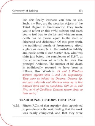 134
life, she finally instructs you how to die.
Such, my Bro., are the peculiar objects of the
Third Degree in Freemasonry: They invite
you to reflect on this awful subject; and teach
you to feel that, to the just and virtuous man,
death has no terrors equal to the stain of
falsehood and dishonour. Of this great truth,
the traditional annals of Freemasonry afford
a glorious example in the unshaken fidelity
and noble death of our Master H.A, who was
slain just before the completion of K.S.T, at
the construction of which he was the
principal Architect. The manner of his death
is traditionally reported to have been as
follows. Bro. Wardens.
TRADITIONAL HISTORY- FIRST PART
W.M. Fifteen F.C.s, of that superior class, appointed
to preside over the rest, finding that the work
was nearly completed, and that they were
(S and J Wardens
advance together with L. and P.R. respectively.
They come up behind the Deacons. Deacons Sp.
one pace outwards and Wardens come up in line
between them and the Candidate, SW. on lt. and
J.W. on rt. of Candidate. Deacons return direct to
their seats.)
Ceremony of Raising
 