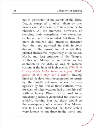 135
not in possession of the secrets of the Third
Degree, conspired to obtain them by any
means, even, if necessary, to have recourse to
violence. At the moment, however, of
carrying their conspiracy into execution,
twelve of the fifteen recanted; but three, of a
more determined and atrocious character
than the rest, persisted in their impious
design, in the prosecution of which they
planted themselves respectively at the South,
North, and East entrances of the Temple,
whither our Master had retired to pay his
adoration to the M.H., as was his wonted
custom at the hour of high twelve.
Having
finished his devotions, he attempted to return
by the South entrance, where he was
opposed by the first of those ruffians, who,
for want of other weapon, had armed himself
with a heavy Plumb Rule, and in a
threatening manner demanded the secrets of
a M.M., warning him that death would be
the consequence of a refusal. Our Master,
true to his Ob., answered that those secrets
were known to but three in the world and
(The D. of
C may strikes twelve times on a gong. W.M.
pauses at this stage for a while.)
Ceremony of Raising
 