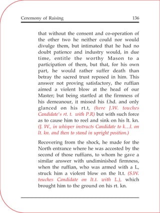 136
that without the consent and co-operation of
the other two he neither could nor would
divulge them, but intimated that he had no
doubt patience and industry would, in due
time, entitle the worthy Mason to a
participation of them, but that, for his own
part, he would rather suffer death than
betray the sacred trust reposed in him. This
answer not proving satisfactory, the ruffian
aimed a violent blow at the head of our
Master; but being startled at the firmness of
his demeanour, it missed his f.hd. and only
glanced on his rt.t,
but with such force
as to cause him to reel and sink on his lt. kn.
Recovering from the shock, he made for the
North entrance where he was accosted by the
second of those ruffians, to whom he gave a
similar answer with undiminished firmness,
when the ruffian, who was armed with a L,
struck him a violent blow on the lt.t.
which
brought him to the ground on his rt. kn.
(here J.W. touches
Candidate's rt. t. with P.R)
(J. W., in whisper instructs Candidate to k…l. on
lt. kn. and then to stand in upright position.)
(S.W.
touches Candidate on lt.t. with L.),
Ceremony of Raising
 