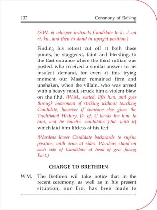 137
(S.W. in whisper instructs Candidate to k…l. on
rt. kn., and then to stand in upright position.)
(W.M., seated, lifts h.m. and goes
through movement of striking without touching
Candidate, however if someone else gives the
Traditional History, D. of. C hands the h.m. to
him, and he touches candidates f.hd. with it)
(Wardens lower Candidate backwards to supine
position, with arms at sides. Wardens stand on
each side of Candidate at head of grv. facing
East.)
Finding his retreat cut off at both those
points, he staggered, faint and bleeding, to
the East entrance where the third ruffian was
posted, who received a similar answer to his
insolent demand, for even at this trying
moment our Master remained firm and
unshaken, when the villain, who was armed
with a heavy maul, struck him a violent blow
on the f.hd.
which laid him lifeless at his feet.
CHARGE TO BRETHREN
W.M. The Brethren will take notice that in the
recent ceremony, as well as in his present
situation, our Bro. has been made to
Ceremony of Raising
 