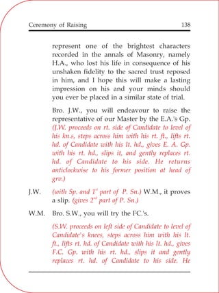138
represent one of the brightest characters
recorded in the annals of Masonry, namely
H.A., who lost his life in consequence of his
unshaken fidelity to the sacred trust reposed
in him, and I hope this will make a lasting
impression on his and your minds should
you ever be placed in a similar state of trial.
Bro. J.W., you will endeavour to raise the
representative of our Master by the E.A.'s Gp.
J.W. W.M., it proves
a slip.
W.M. Bro. S.W., you will try the FC.'s.
(J.W. proceeds on rt. side of Candidate to level of
his kn.s, steps across him with his rt. ft., lifts rt.
hd. of Candidate with his lt. hd., gives E. A. Gp.
with his rt. hd., slips it, and gently replaces rt.
hd. of Candidate to his side. He returns
anticlockwise to his former position at head of
grv.)
st
(with Sp. and 1 part of P. Sn.)
nd
(gives 2 part of P. Sn.)
(S.W. proceeds on left side of Candidate to level of
Candidate's knees, steps across him with his lt.
ft., lifts rt. hd. of Candidate with his lt. hd., gives
F.C. Gp. with his rt. hd., slips it and gently
replaces rt. hd. of Candidate to his side. He
Ceremony of Raising
 