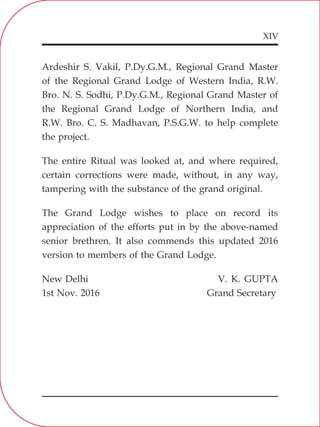 XIV
Ardeshir S. Vakil, P.Dy.G.M., Regional Grand Master
of the Regional Grand Lodge of Western India, R.W.
Bro. N. S. Sodhi, P.Dy.G.M., Regional Grand Master of
the Regional Grand Lodge of Northern India, and
R.W. Bro. C. S. Madhavan, P.S.G.W. to help complete
the project.
The entire Ritual was looked at, and where required,
certain corrections were made, without, in any way,
tampering with the substance of the grand original.
The Grand Lodge wishes to place on record its
appreciation of the efforts put in by the above-named
senior brethren. It also commends this updated 2016
version to members of the Grand Lodge.
New Delhi V. K. GUPTA
1st Nov. 2016 Grand Secretary
 