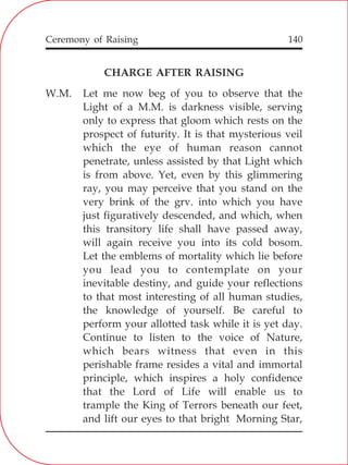 140
CHARGE AFTER RAISING
W.M. Let me now beg of you to observe that the
Light of a M.M. is darkness visible, serving
only to express that gloom which rests on the
prospect of futurity. It is that mysterious veil
which the eye of human reason cannot
penetrate, unless assisted by that Light which
is from above. Yet, even by this glimmering
ray, you may perceive that you stand on the
very brink of the grv. into which you have
just figuratively descended, and which, when
this transitory life shall have passed away,
will again receive you into its cold bosom.
Let the emblems of mortality which lie before
you lead you to contemplate on your
inevitable destiny, and guide your reflections
to that most interesting of all human studies,
the knowledge of yourself. Be careful to
perform your allotted task while it is yet day.
Continue to listen to the voice of Nature,
which bears witness that even in this
perishable frame resides a vital and immortal
principle, which inspires a holy confidence
that the Lord of Life will enable us to
trample the King of Terrors beneath our feet,
and lift our eyes to that bright Morning Star,
Ceremony of Raising
 