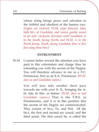 141
whose rising brings peace and salvation to
the faithful and obedient of the human race.
ENTRUSTMENT
W.M. I cannot better reward the attention you have
paid to this exhortation and charge than by
entrusting you with the secrets of the Degree.
You will therefore advance to me as a F.C.
Freemason, first as an E.A. Freemason.
You will now take another short pace
towards me with your lt. ft., bringing the rt.
hl. into its hlw. as before.
That is the T.R.S. in
Freemasonry, and it is in this position that
the secrets of the Degree are communicated.
They consist of Sn.s, Tn. and Wd. Of the
Sn.s, the first and second are casual, and the
third penal. The first casual Sn. is called the
(Lights are restored. W.M. steps forward, takes
both hd.s of Candidate, and moves gently round
in an anti -clockwise direction until Candidate is
in the South, facing North, and W.M. is in the
North facing South, facing Candidate four or five
feet away from him.)
(W.M.
does so and Candidate copies.)
(W.M. does so and
Candidate copies.)
Ceremony of Raising
 