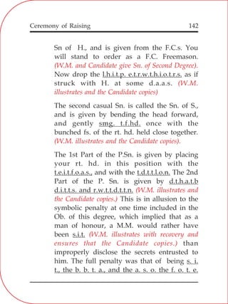 142
Sn of H., and is given from the F.C.s. You
will stand to order as a F.C. Freemason.
Now drop the l.h.i.t.p. e.t.r.w.t.h.i.o.t.r.s. as if
struck with H. at some d.a.a.s.
The second casual Sn. is called the Sn. of S.,
and is given by bending the head forward,
and gently smg. t.f.hd. once with the
bunched fs. of the rt. hd. held close together.
The 1st Part of the P.Sn. is given by placing
your rt. hd. in this position with the
t.e.i.t.f.o.a.s., and with the t.d.t.t.l.o.n. The 2nd
Part of the P. Sn. is given by d.t.h.a.t.b
d.i.t.t.s. and r.w.t.t.d.t.t.n.
This is in allusion to the
symbolic penalty at one time included in the
Ob. of this degree, which implied that as a
man of honour, a M.M. would rather have
been s.i.t.
than
improperly disclose the secrets entrusted to
him. The full penalty was that of being s. i.
t., the b. b. t. a., and the a. s. o. the f. o. t. e.
(W.M. and Candidate give Sn. of Second Degree).
(W.M.
illustrates and the Candidate copies)
(W.M. illustrates and the Candidate copies).
(W.M. illustrates and
the Candidate copies.)
(W.M. illustrates with recovery and
ensures that the Candidate copies.)
Ceremony of Raising
 