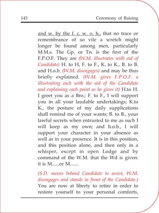 143
and w. by the f. c. w. o. h., that no trace or
remembrance of so vile a wretch might
longer be found among men, particularly
M.M.s. The Gp. or Tn. is the first of the
F.P.O.F. They are
H. to H, F. to F., K. to K., B. to B.
and H.o.b. and may be thus
briefly explained.
H.to H.
I greet you as a Bro.; F. to F., I will support
you in all your laudable undertakings; K.to
K., the posture of my daily supplications
shall remind me of your wants; B. to B., your
lawful secrets when entrusted to me as such I
will keep as my own; and h.o.b., I will
support your character in your absence as
well as in your presence. It is in this position,
and this position alone, and then only in a
whisper, except in open Lodge and by
command of the W.M. that the Wd is given:
it is M......or M.......
You are now at liberty to retire in order to
restore yourself to your personal comforts,
(W.M. illustrates with aid of
Candidate)
(W.M. disengages)
(W.M. gives F.P.O.F. a
illustrating each with the aid of the Candidate
and explaining each point as he gives it)
(S.D. moves behind Candidate to assist, W.M.
disengages and stands in front of the Candidate.)
Ceremony of Raising
 