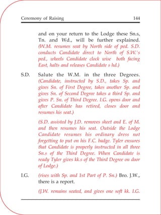 144
and on your return to the Lodge these Sn.s,
Tn. and Wd., will be further explained.
S.D. Salute the W.M. in the three Degrees.
I.G. Bro. J.W.,
there is a report.
(W.M. resumes seat by North side of ped. S.D.
conducts Candidate direct to North of S.W.'s
ped., wheels Candidate clock wise both facing
East, halts and releases Candidate s hd.)
(Candidate, instructed by S.D., takes Sp. and
gives Sn. of First Degree, takes another Sp. and
gives Sn. of Second Degree takes a third Sp. and
gives P. Sn. of Third Degree. I.G. opens door and
after Candidate has retired, closes door and
resumes his seat.)
(S.D. assisted by J.D. removes sheet and E. of M.
and then resumes his seat. Outside the Lodge
Candidate resumes his ordinary dress not
forgetting to put on his F.C. badge. Tyler ensures
that Candidate is properly instructed in all three
Sn.s of the Third Degree. When Candidate is
ready Tyler gives kk.s of the Third Degree on door
of Lodge.)
(rises with Sp. and 1st Part of P. Sn.)
(J.W. remains seated, and gives one soft kk. I.G.
Ceremony of Raising
 