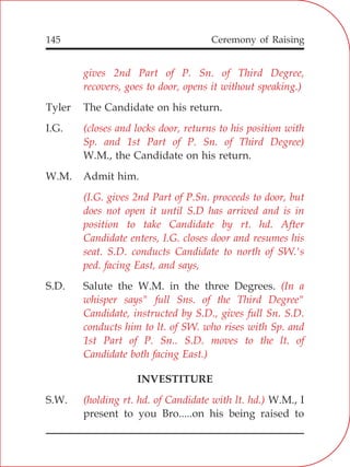 145
gives 2nd Part of P. Sn. of Third Degree,
recovers, goes to door, opens it without speaking.)
(closes and locks door, returns to his position with
Sp. and 1st Part of P. Sn. of Third Degree)
(I.G. gives 2nd Part of P.Sn. proceeds to door, but
does not open it until S.D has arrived and is in
position to take Candidate by rt. hd. After
Candidate enters, I.G. closes door and resumes his
seat. S.D. conducts Candidate to north of SW.'s
ped. facing East, and says,
(In a
whisper says" full Sns. of the Third Degree"
Candidate, instructed by S.D., gives full Sn. S.D.
conducts him to lt. of SW. who rises with Sp. and
1st Part of P. Sn.. S.D. moves to the lt. of
Candidate both facing East.)
(holding rt. hd. of Candidate with lt. hd.)
Tyler The Candidate on his return.
I.G.
W.M., the Candidate on his return.
W.M. Admit him.
S.D. Salute the W.M. in the three Degrees.
INVESTITURE
S.W. W.M., I
present to you Bro.....on his being raised to
Ceremony of Raising
 