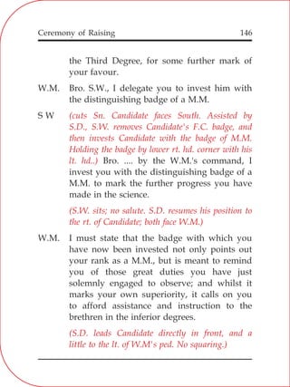 146
the Third Degree, for some further mark of
your favour.
W.M. Bro. S.W., I delegate you to invest him with
the distinguishing badge of a M.M.
S W
Bro. .... by the W.M.'s command, I
invest you with the distinguishing badge of a
M.M. to mark the further progress you have
made in the science.
W.M. I must state that the badge with which you
have now been invested not only points out
your rank as a M.M., but is meant to remind
you of those great duties you have just
solemnly engaged to observe; and whilst it
marks your own superiority, it calls on you
to afford assistance and instruction to the
brethren in the inferior degrees.
(cuts Sn. Candidate faces South. Assisted by
S.D., S.W. removes Candidate's F.C. badge, and
then invests Candidate with the badge of M.M.
Holding the badge by lower rt. hd. corner with his
lt. hd..)
(S.W. sits; no salute. S.D. resumes his position to
the rt. of Candidate; both face W.M.)
(S.D. leads Candidate directly in front, and a
little to the lt. of W.M's ped. No squaring.)
Ceremony of Raising
 