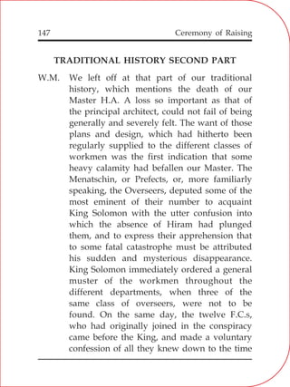 147
TRADITIONAL HISTORY SECOND PART
W.M. We left off at that part of our traditional
history, which mentions the death of our
Master H.A. A loss so important as that of
the principal architect, could not fail of being
generally and severely felt. The want of those
plans and design, which had hitherto been
regularly supplied to the different classes of
workmen was the first indication that some
heavy calamity had befallen our Master. The
Menatschin, or Prefects, or, more familiarly
speaking, the Overseers, deputed some of the
most eminent of their number to acquaint
King Solomon with the utter confusion into
which the absence of Hiram had plunged
them, and to express their apprehension that
to some fatal catastrophe must be attributed
his sudden and mysterious disappearance.
King Solomon immediately ordered a general
muster of the workmen throughout the
different departments, when three of the
same class of overseers, were not to be
found. On the same day, the twelve F.C.s,
who had originally joined in the conspiracy
came before the King, and made a voluntary
confession of all they knew down to the time
Ceremony of Raising
 