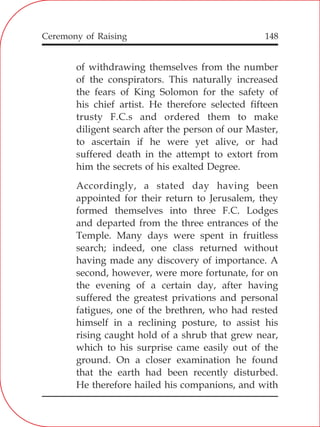 148
of withdrawing themselves from the number
of the conspirators. This naturally increased
the fears of King Solomon for the safety of
his chief artist. He therefore selected fifteen
trusty F.C.s and ordered them to make
diligent search after the person of our Master,
to ascertain if he were yet alive, or had
suffered death in the attempt to extort from
him the secrets of his exalted Degree.
Accordingly, a stated day having been
appointed for their return to Jerusalem, they
formed themselves into three F.C. Lodges
and departed from the three entrances of the
Temple. Many days were spent in fruitless
search; indeed, one class returned without
having made any discovery of importance. A
second, however, were more fortunate, for on
the evening of a certain day, after having
suffered the greatest privations and personal
fatigues, one of the brethren, who had rested
himself in a reclining posture, to assist his
rising caught hold of a shrub that grew near,
which to his surprise came easily out of the
ground. On a closer examination he found
that the earth had been recently disturbed.
He therefore hailed his companions, and with
Ceremony of Raising
 