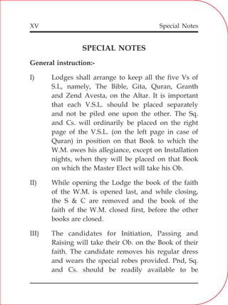 XV
SPECIAL NOTES
General instruction:-
I) Lodges shall arrange to keep all the five Vs of
S.L, namely, The Bible, Gita, Quran, Granth
and Zend Avesta, on the Altar. It is important
that each V.S.L. should be placed separately
and not be piled one upon the other. The Sq.
and Cs. will ordinarily be placed on the right
page of the V.S.L. (on the left page in case of
Quran) in position on that Book to which the
W.M. owes his allegiance, except on Installation
nights, when they will be placed on that Book
on which the Master Elect will take his Ob.
II) While opening the Lodge the book of the faith
of the W.M. is opened last, and while closing,
the S & C are removed and the book of the
faith of the W.M. closed first, before the other
books are closed.
III) The candidates for Initiation, Passing and
Raising will take their Ob. on the Book of their
faith. The candidate removes his regular dress
and wears the special robes provided. Pnd, Sq.
and Cs. should be readily available to be
Special Notes
 