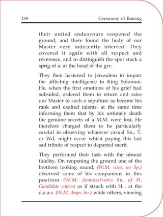 149
their united endeavours reopened the
ground, and there found the body of our
Master very indecently interred. They
covered it again with all respect and
reverence, and to distinguish the spot stuck a
sprig of a. at the head of the grv.
They then hastened to Jerusalem to impart
the afflicting intelligence to King Solomon.
He, when the first emotions of his grief had
subsided, ordered them to return and raise
our Master to such a sepulture as became his
rank and exalted talents, at the same time
informing them that by his untimely death
the genuine secrets of a M.M. were lost. He
therefore charged them to be particularly
careful in observing whatever casual Sn., T.
or Wd. might occur whilst paying this last
sad tribute of respect to departed merit.
They performed their task with the utmost
fidelity. On reopening the ground one of the
brethren looking round,
observed some of his companions in this
position
as if struck with H... at the
d.a.a.s. while others, viewing
(W.M. rises, no Sp.)
(W.M. demonstrates Sn. of H.
Candidate copies)
(W.M. drops Sn.)
Ceremony of Raising
 