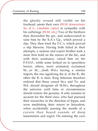 150
the ghastly wound still visible on his
forehead, smote their own
in sympathy with
his sufferings Two of the brethren
then descended the grv. and endeavoured to
raise him by the E.A.'s Gp., which proved a
slip. They then tried the F.C.'s, which proved
a slip likewise. Having both failed in their
attempts, a zealous and expert brother took a
more firm hold on the sinews of the hd., and
with their assistance, raised him on the
F.P.O.F., while some looked on in speechless
horror, others, more animated, exclaimed
M....or M.....,both Wd.s having a similar
import, the one signifying the d. of the B., the
other the B. is slain. King Solomon therefore
ordered that those casual Sn.s and Tn. and
Wd. should designate all M.M.s, throughout
the universe until time or circumstances
should restore the genuine. It only remains to
account for the third class, who had pursued
their researches in the direction of Joppa, and
were meditating their return to Jerusalem,
when accidentally passing the mouth of a
cavern they heard sounds of deep
lamentation and regret. On entering the cave
(W.M. demonstrates
Sn. of S., Candidate copies)
(W.M. sits.)
Ceremony of Raising
 