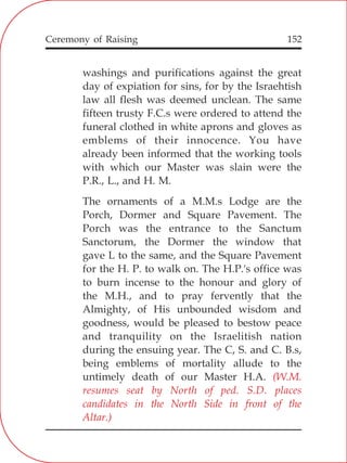 152
washings and purifications against the great
day of expiation for sins, for by the Israehtish
law all flesh was deemed unclean. The same
fifteen trusty F.C.s were ordered to attend the
funeral clothed in white aprons and gloves as
emblems of their innocence. You have
already been informed that the working tools
with which our Master was slain were the
P.R., L., and H. M.
The ornaments of a M.M.s Lodge are the
Porch, Dormer and Square Pavement. The
Porch was the entrance to the Sanctum
Sanctorum, the Dormer the window that
gave L to the same, and the Square Pavement
for the H. P. to walk on. The H.P.'s office was
to burn incense to the honour and glory of
the M.H., and to pray fervently that the
Almighty, of His unbounded wisdom and
goodness, would be pleased to bestow peace
and tranquility on the Israelitish nation
during the ensuing year. The C, S. and C. B.s,
being emblems of mortality allude to the
untimely death of our Master H.A. (W.M.
resumes seat by North of ped. S.D. places
candidates in the North Side in front of the
Altar.)
Ceremony of Raising
 